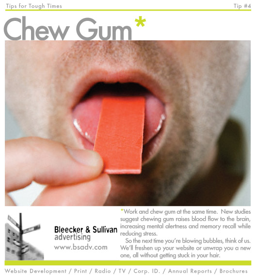 Chew Gum
Work and chew gum at the same time.  New studies suggest chewing gum raises blood flow to the brain, 
increasing mental alertness and memory recall while reducing stress.  So the next time you’re blowing bubbles, 
think of us.  We’ll freshen up your website or unwrap you a new one, all without getting stuck in your hair.