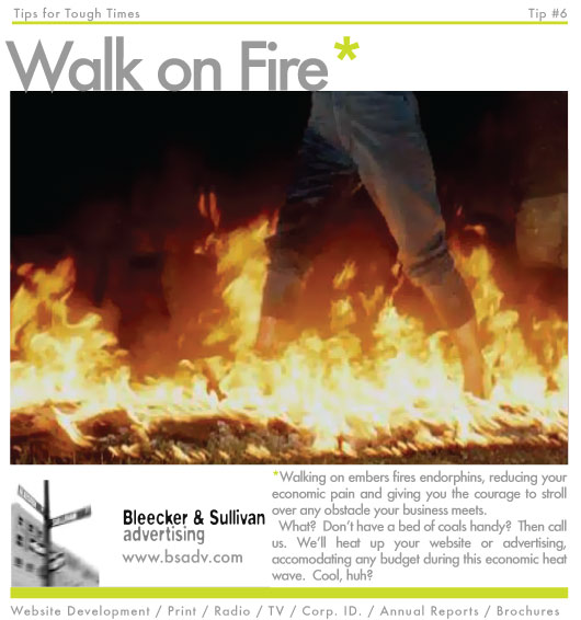 Walking on embers fires endorphins, reducing your economic pain and giving you the courage to stroll over any obstacle your business meets.
  What?  Don’t have a bed of coals handy?  Then call us. We’ll heat up your website or advertising, accomodating any budget during this economic heat wave.  Cool, huh?